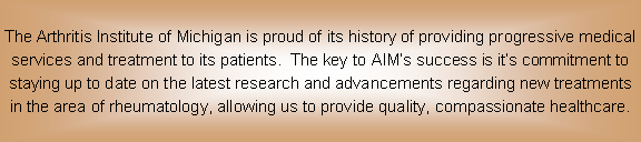 Text Box: The Arthritis Institute of Michigan is proud of its history of providing progressive medical services and treatment to its patients.  The key to AIM�s success is it�s commitment to staying up to date on the latest research and advancements regarding new treatments in the area of rheumatology, allowing us to provide quality, compassionate healthcare.